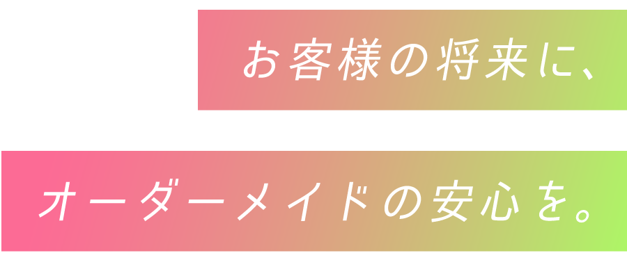 お客様の将来に、オーダーメイドの安心を。